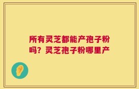 所有灵芝都能产孢子粉吗？灵芝孢子粉哪里产