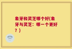 象牙和灵芝哪个好(象牙与灵芝：哪一个更好？)