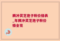 腾冲灵芝孢子粉价格表_年腾冲灵芝孢子粉价格全览