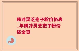 腾冲灵芝孢子粉价格表_年腾冲灵芝孢子粉价格全览