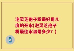 泡灵芝孢子粉最好用几度的开水(泡灵芝孢子粉最佳水温是多少？)