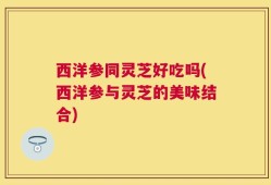西洋参同灵芝好吃吗(西洋参与灵芝的美味结合)