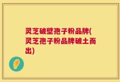 灵芝破壁孢子粉品牌(灵芝孢子粉品牌破土而出)