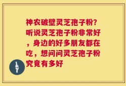 神农破壁灵芝孢子粉？听说灵芝孢子粉非常好，身边的好多朋友都在吃，想问问灵芝孢子粉究竟有多好