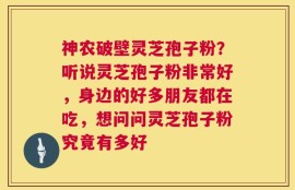 神农破壁灵芝孢子粉？听说灵芝孢子粉非常好，身边的好多朋友都在吃，想问问灵芝孢子粉究竟有多好