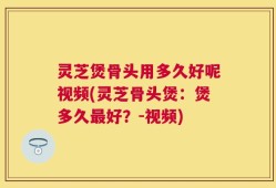 灵芝煲骨头用多久好呢视频(灵芝骨头煲：煲多久最好？-视频)
