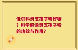 佳尔科灵芝孢子粉好嘛？科学解读灵芝孢子粉的功效与作用？