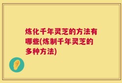 炼化千年灵芝的方法有哪些(炼制千年灵芝的多种方法)