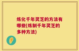 炼化千年灵芝的方法有哪些(炼制千年灵芝的多种方法)