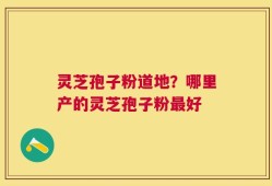 灵芝孢子粉道地？哪里产的灵芝孢子粉最好