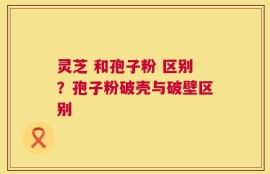 灵芝 和孢子粉 区别？孢子粉破壳与破壁区别