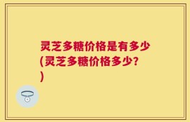 灵芝多糖价格是有多少(灵芝多糖价格多少？)