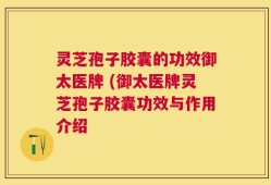 灵芝孢子胶囊的功效御太医牌 (御太医牌灵芝孢子胶囊功效与作用介绍