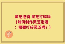 灵芝泡酒 灵芝打碎吗 (如何制作灵芝泡酒：需要打碎灵芝吗？)