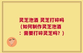 灵芝泡酒 灵芝打碎吗 (如何制作灵芝泡酒：需要打碎灵芝吗？)