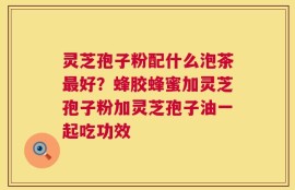 灵芝孢子粉配什么泡茶最好？蜂胶蜂蜜加灵芝孢子粉加灵芝孢子油一起吃功效