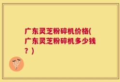 广东灵芝粉碎机价格(广东灵芝粉碎机多少钱？)