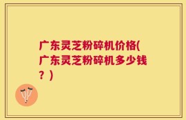 广东灵芝粉碎机价格(广东灵芝粉碎机多少钱？)