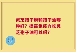 灵芝孢子粉和孢子油哪种好？提高免疫力吃灵芝孢子油可以吗？