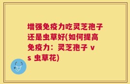 增强免疫力吃灵芝孢子还是虫草好(如何提高免疫力：灵芝孢子 vs 虫草花)