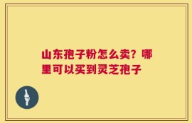 山东孢子粉怎么卖？哪里可以买到灵芝孢子