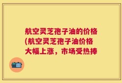 航空灵芝孢子油的价格(航空灵芝孢子油价格大幅上涨，市场受热捧