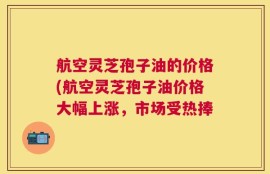 航空灵芝孢子油的价格(航空灵芝孢子油价格大幅上涨，市场受热捧