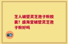 芝人破壁灵芝孢子粉胶囊？盛海堂破壁灵芝孢子粉好吗