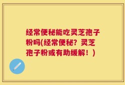 经常便秘能吃灵芝孢子粉吗(经常便秘？灵芝孢子粉或有助缓解！)
