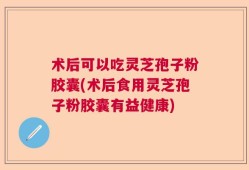 术后可以吃灵芝孢子粉胶囊(术后食用灵芝孢子粉胶囊有益健康)