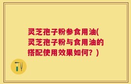 灵芝孢子粉参食用油(灵芝孢子粉与食用油的搭配使用效果如何？)