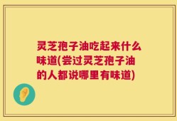 灵芝孢子油吃起来什么味道(尝过灵芝孢子油的人都说哪里有味道)