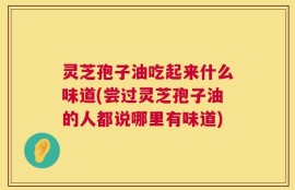 灵芝孢子油吃起来什么味道(尝过灵芝孢子油的人都说哪里有味道)