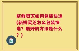 新鲜灵芝如何包装快递(新鲜灵芝怎么包装快递？最好的方法是什么？)