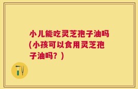小儿能吃灵芝孢子油吗(小孩可以食用灵芝孢子油吗？)