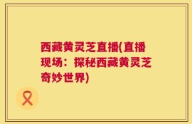 西藏黄灵芝直播(直播现场：探秘西藏黄灵芝奇妙世界)