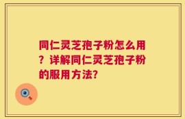 同仁灵芝孢子粉怎么用？详解同仁灵芝孢子粉的服用方法？