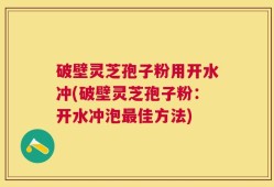 破壁灵芝孢子粉用开水冲(破壁灵芝孢子粉：开水冲泡最佳方法)