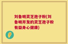 刘鲁明灵芝孢子粉(刘鲁明开发的灵芝孢子粉有益身心健康)