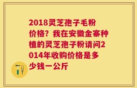 2018灵芝孢子毛粉价格？我在安徽金寨种植的灵芝孢子粉请问2014年收购价格是多少钱一公斤