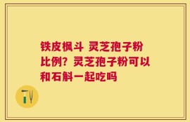铁皮枫斗 灵芝孢子粉比例？灵芝孢子粉可以和石斛一起吃吗