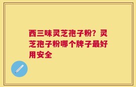 西三味灵芝孢子粉？灵芝孢子粉哪个牌子最好用安全