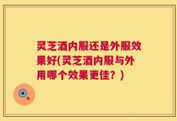 灵芝酒内服还是外服效果好(灵芝酒内服与外用哪个效果更佳？)