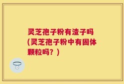 灵芝孢子粉有渣子吗 (灵芝孢子粉中有固体颗粒吗？)
