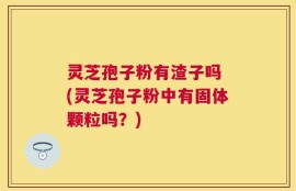 灵芝孢子粉有渣子吗 (灵芝孢子粉中有固体颗粒吗？)