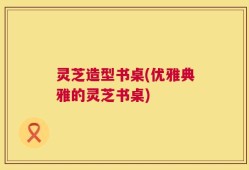 灵芝造型书桌(优雅典雅的灵芝书桌)