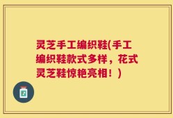 灵芝手工编织鞋(手工编织鞋款式多样，花式灵芝鞋惊艳亮相！)