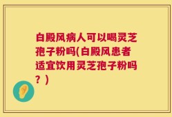 白殿风病人可以喝灵芝孢子粉吗(白殿风患者适宜饮用灵芝孢子粉吗？)