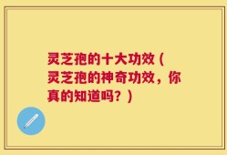 灵芝孢的十大功效 (灵芝孢的神奇功效，你真的知道吗？)