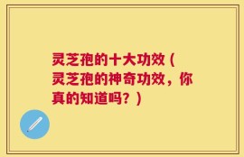 灵芝孢的十大功效 (灵芝孢的神奇功效，你真的知道吗？)